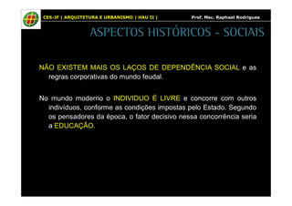 CES-JF | ARQUITETURA E URBANISMO | HAU II | Prof. Msc. Raphael Rodrigues 
ASPECTOS HISTÓRICOS - SOCIAIS 
NÃO EXISTEM MAIS OS LAÇOS DE DEPENDÊNCIA SOCIAL e as 
regras corporativas do mundo feudal. 
No mundo moderno o INDIVIDUO É LIVRE e concorre com outros 
indivíduos, conforme as condições impostas pelo Estado. Segundo 
os pensadores da época, o fator decisivo nessa concorrência seria 
a EDUCAÇÃO. 
 