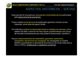 CES-JF | ARQUITETURA E URBANISMO | HAU II | Prof. Msc. Raphael Rodrigues 
ASPECTOS HISTÓRICOS - SOCIAIS 
Esse período foi marcado por uma grande inventividade técnica estimulada 
pelo desenvolvimento econômico. 
Foram criadas novas técnicas de exploração agrícola e mineral, armas, 
imprensa, novos tipos de papel e tintas. 
Foi instituída a prática da observação atenta e metódica da natureza, com o 
objetivo de obter o domínio do meio natural, transformando-o em lucros 
de mercado (conhecimento que mais tarde foi denominado “científico”). 
Houve o desenvolvimento da matemática, geometria, astronomia, 
cartografia e das técnicas de navegação. As navegações no oceano 
Atlântico possibilitaram a descoberta da América e de novas rotas para a 
Ásia e a África, fortalecendo o capitalismo comercial. 
 