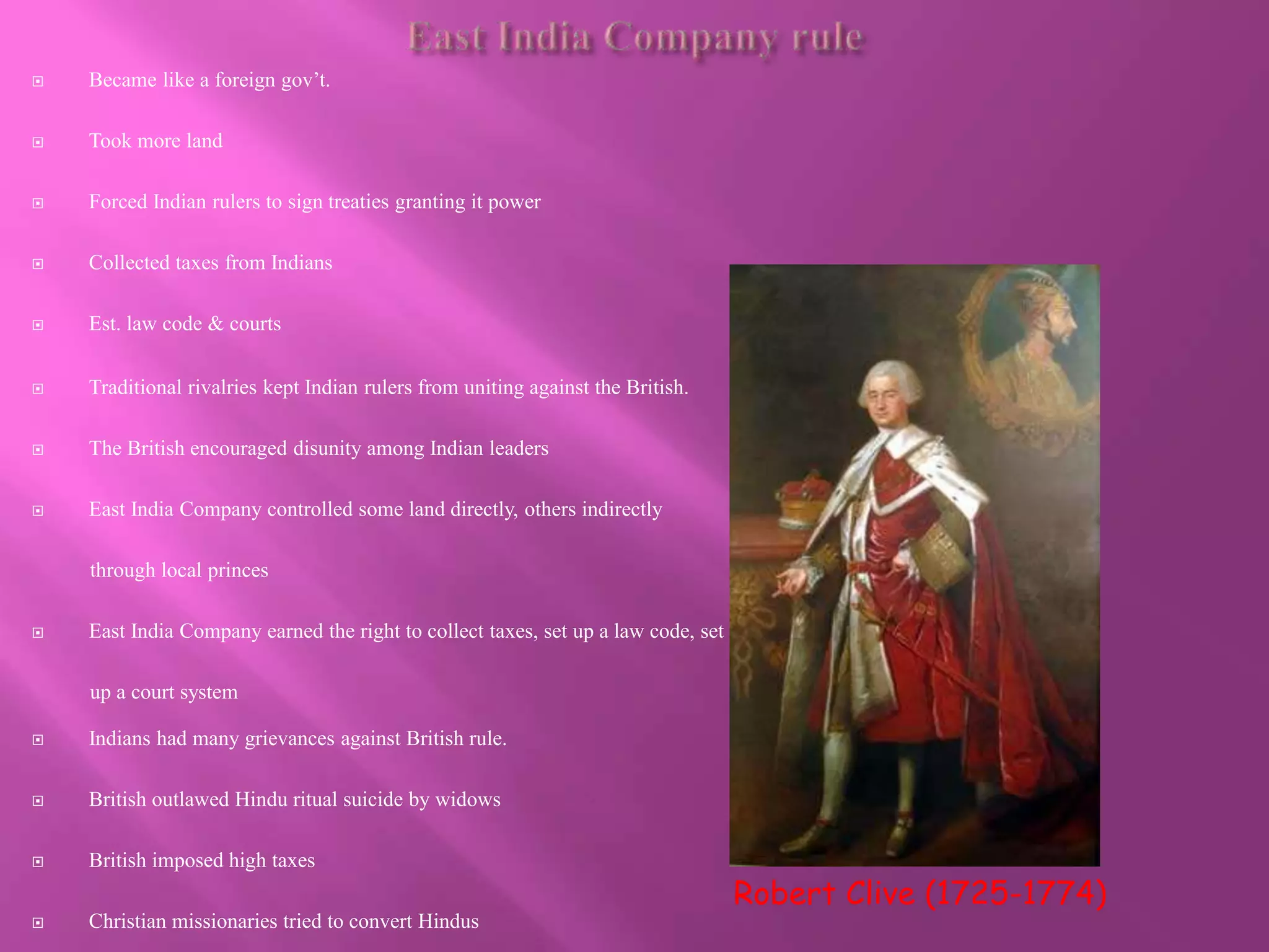  Became like a foreign gov’t. 
 Took more land 
 Forced Indian rulers to sign treaties granting it power 
 Collected taxes from Indians 
 Est. law code & courts 
Robert Clive (1725-1774) 
 Traditional rivalries kept Indian rulers from uniting against the British. 
 The British encouraged disunity among Indian leaders 
 East India Company controlled some land directly, others indirectly 
through local princes 
 East India Company earned the right to collect taxes, set up a law code, set 
up a court system 
 Indians had many grievances against British rule. 
 British outlawed Hindu ritual suicide by widows 
 British imposed high taxes 
 Christian missionaries tried to convert Hindus 
 