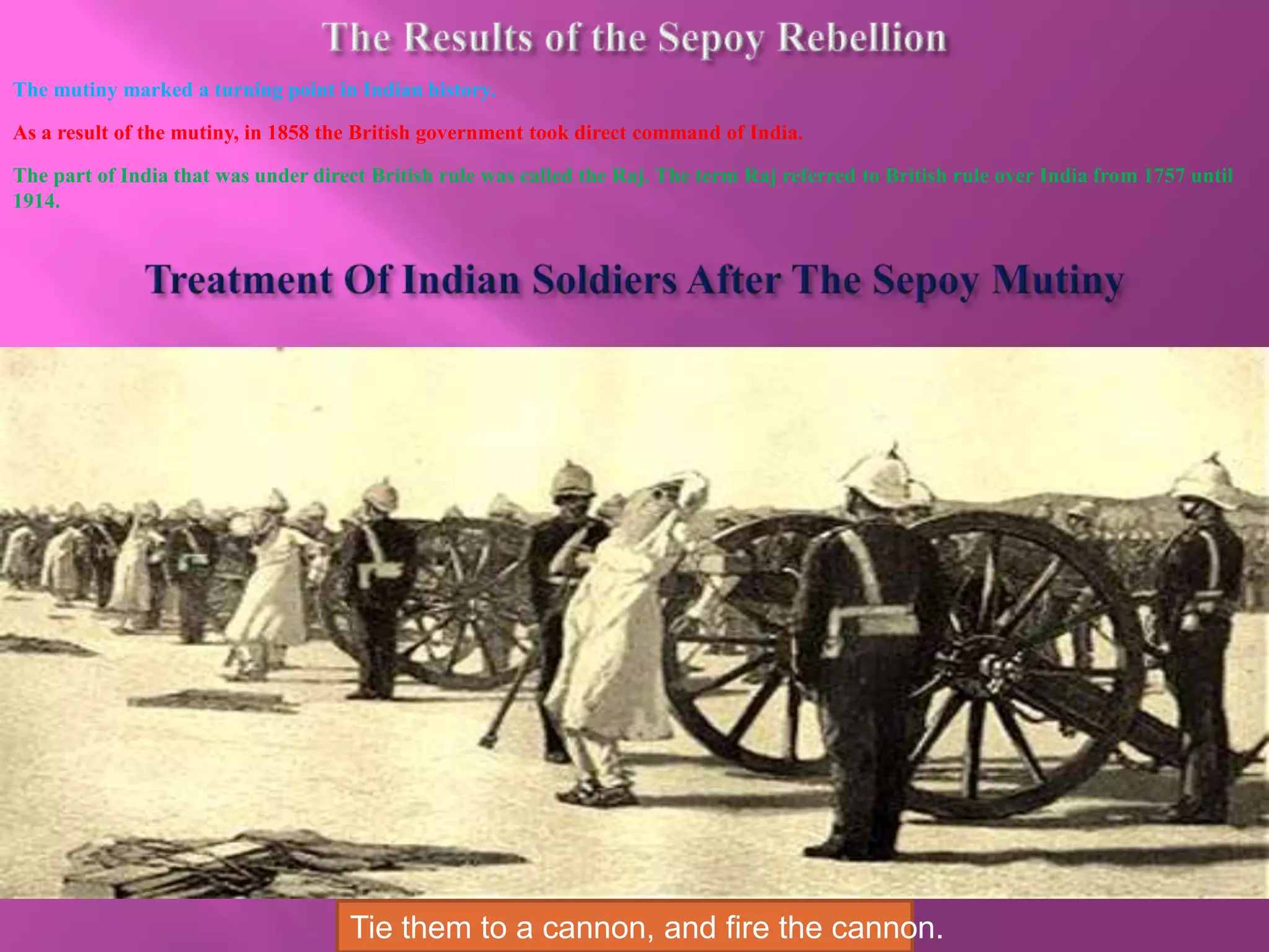 The mutiny marked a turning point in Indian history. 
As a result of the mutiny, in 1858 the British government took direct command of India. 
The part of India that was under direct British rule was called the Raj. The term Raj referred to British rule over India from 1757 until 
1914. 
Tie them to a cannon, and fire the cannon. 
 
