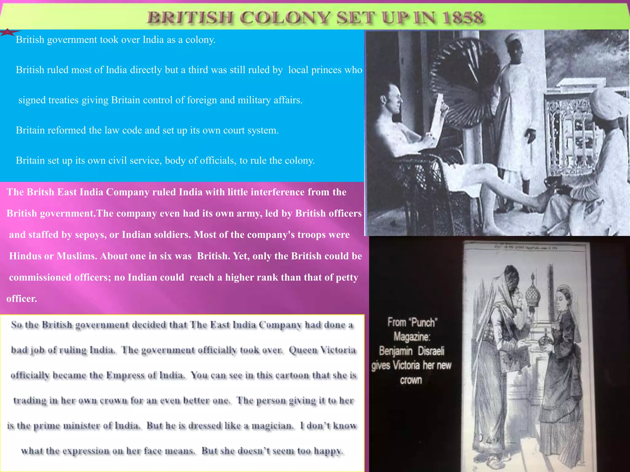 British government took over India as a colony. 
British ruled most of India directly but a third was still ruled by local princes who 
signed treaties giving Britain control of foreign and military affairs. 
Britain reformed the law code and set up its own court system. 
Britain set up its own civil service, body of officials, to rule the colony. 
The Britsh East India Company ruled India with little interference from the 
British government.The company even had its own army, led by British officers 
and staffed by sepoys, or Indian soldiers. Most of the company's troops were 
Hindus or Muslims. About one in six was British. Yet, only the British could be 
commissioned officers; no Indian could reach a higher rank than that of petty 
officer. 
 