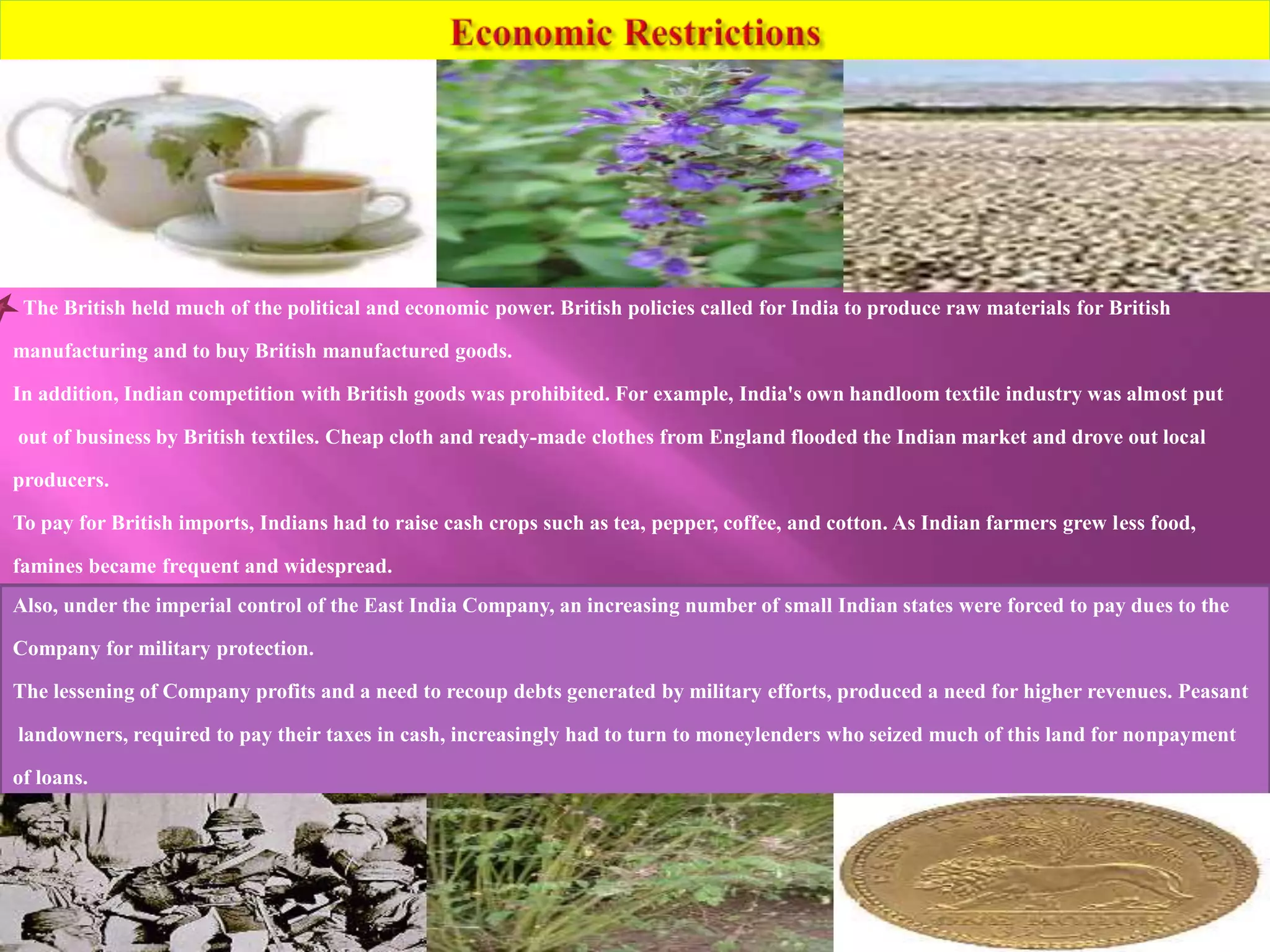 The British held much of the political and economic power. British policies called for India to produce raw materials for British 
manufacturing and to buy British manufactured goods. 
In addition, Indian competition with British goods was prohibited. For example, India's own handloom textile industry was almost put 
out of business by British textiles. Cheap cloth and ready-made clothes from England flooded the Indian market and drove out local 
producers. 
To pay for British imports, Indians had to raise cash crops such as tea, pepper, coffee, and cotton. As Indian farmers grew less food, 
famines became frequent and widespread. 
Also, under the imperial control of the East India Company, an increasing number of small Indian states were forced to pay dues to the 
Company for military protection. 
The lessening of Company profits and a need to recoup debts generated by military efforts, produced a need for higher revenues. Peasant 
landowners, required to pay their taxes in cash, increasingly had to turn to moneylenders who seized much of this land for nonpayment 
of loans. 
 