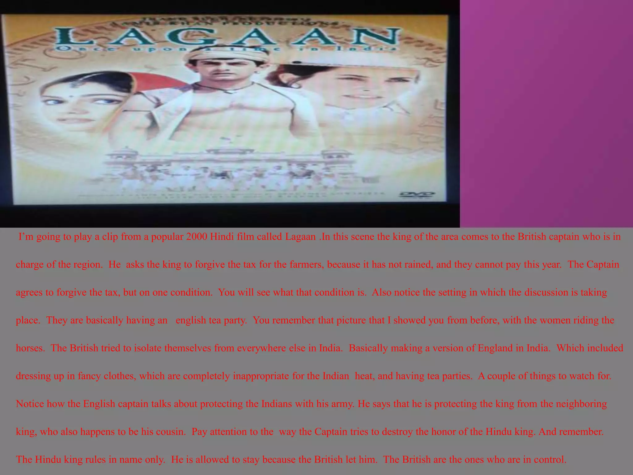I’m going to play a clip from a popular 2000 Hindi film called Lagaan .In this scene the king of the area comes to the British captain who is in 
charge of the region. He asks the king to forgive the tax for the farmers, because it has not rained, and they cannot pay this year. The Captain 
agrees to forgive the tax, but on one condition. You will see what that condition is. Also notice the setting in which the discussion is taking 
place. They are basically having an english tea party. You remember that picture that I showed you from before, with the women riding the 
horses. The British tried to isolate themselves from everywhere else in India. Basically making a version of England in India. Which included 
dressing up in fancy clothes, which are completely inappropriate for the Indian heat, and having tea parties. A couple of things to watch for. 
Notice how the English captain talks about protecting the Indians with his army. He says that he is protecting the king from the neighboring 
king, who also happens to be his cousin. Pay attention to the way the Captain tries to destroy the honor of the Hindu king. And remember. 
The Hindu king rules in name only. He is allowed to stay because the British let him. The British are the ones who are in control. 
 