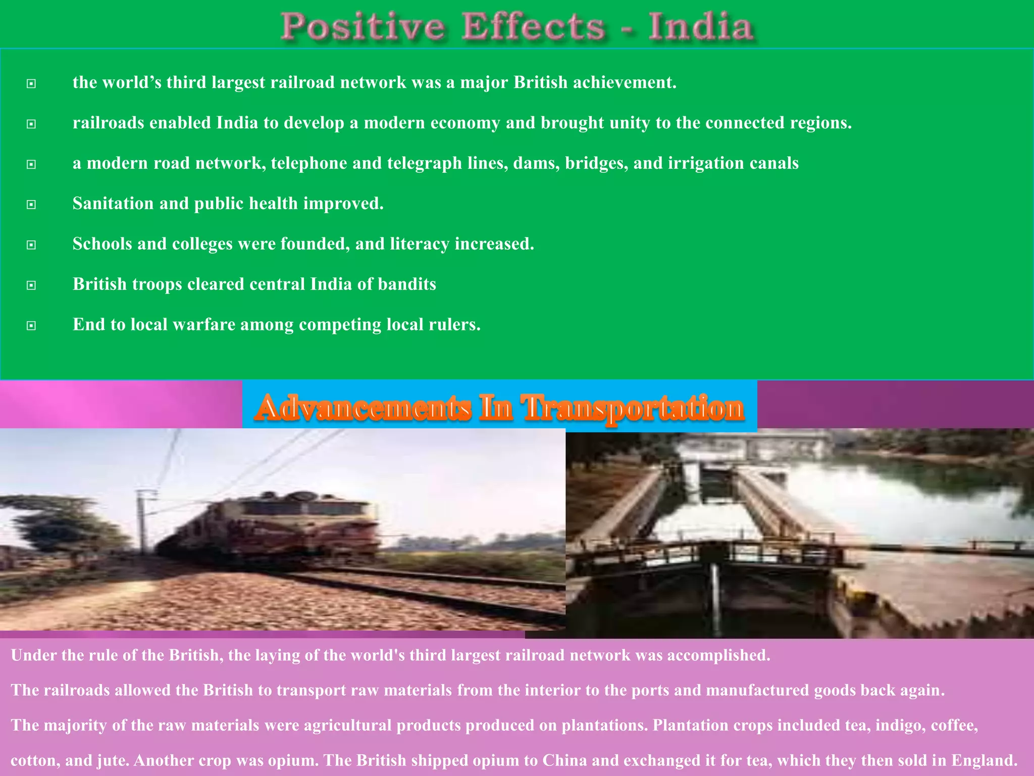  the world’s third largest railroad network was a major British achievement. 
 railroads enabled India to develop a modern economy and brought unity to the connected regions. 
 a modern road network, telephone and telegraph lines, dams, bridges, and irrigation canals 
 Sanitation and public health improved. 
 Schools and colleges were founded, and literacy increased. 
 British troops cleared central India of bandits 
 End to local warfare among competing local rulers. 
Under the rule of the British, the laying of the world's third largest railroad network was accomplished. 
The railroads allowed the British to transport raw materials from the interior to the ports and manufactured goods back again. 
The majority of the raw materials were agricultural products produced on plantations. Plantation crops included tea, indigo, coffee, 
cotton, and jute. Another crop was opium. The British shipped opium to China and exchanged it for tea, which they then sold in England. 
 