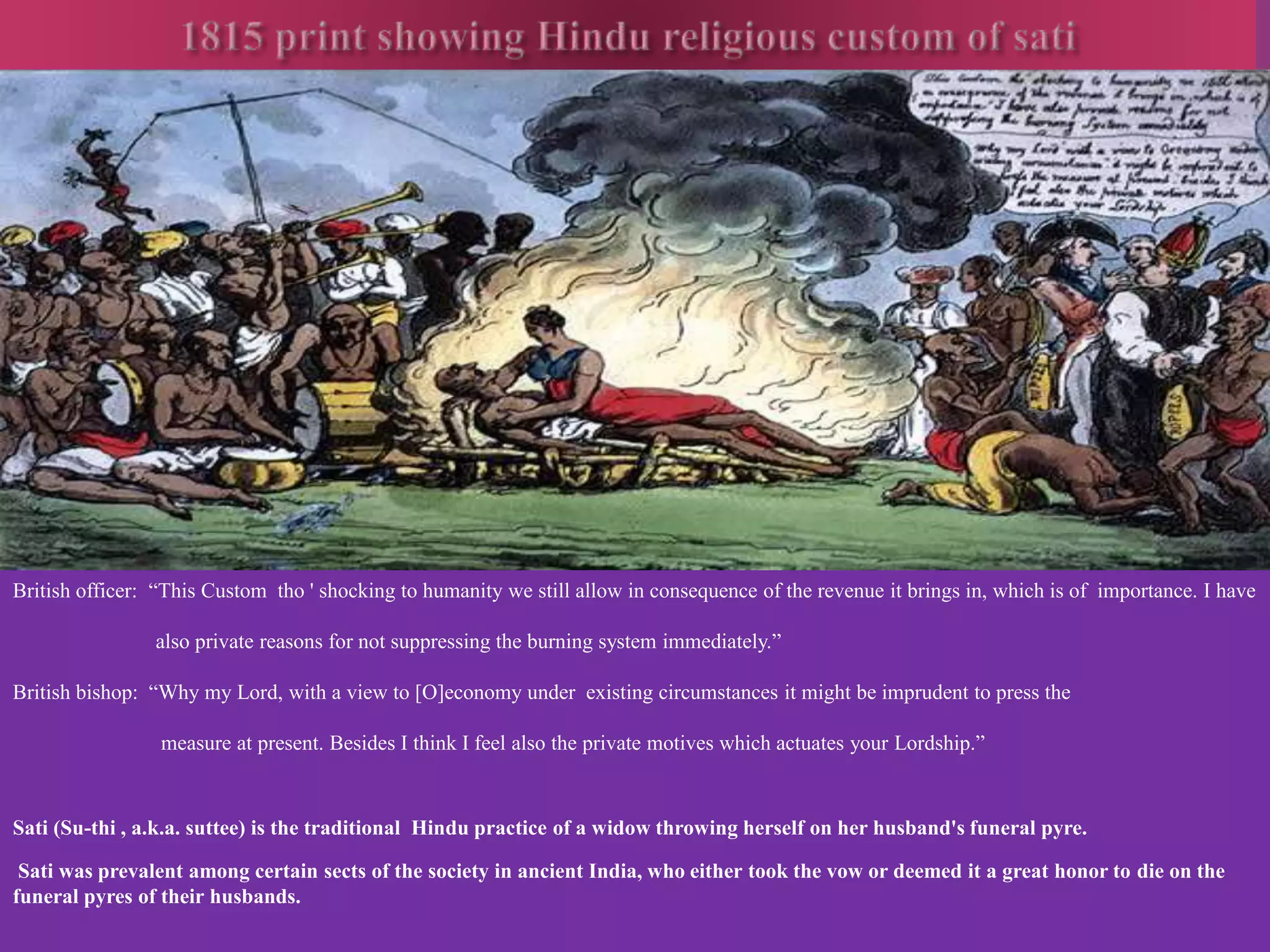 British officer: “This Custom tho ' shocking to humanity we still allow in consequence of the revenue it brings in, which is of importance. I have 
also private reasons for not suppressing the burning system immediately.” 
British bishop: “Why my Lord, with a view to [O]economy under existing circumstances it might be imprudent to press the 
measure at present. Besides I think I feel also the private motives which actuates your Lordship.” 
Sati (Su-thi , a.k.a. suttee) is the traditional Hindu practice of a widow throwing herself on her husband's funeral pyre. 
Sati was prevalent among certain sects of the society in ancient India, who either took the vow or deemed it a great honor to die on the 
funeral pyres of their husbands. 
 