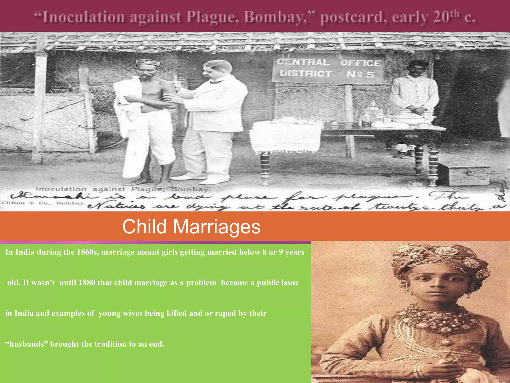 Child Marriages 
In India during the 1860s, marriage meant girls getting married below 8 or 9 years 
old. It wasn’t until 1880 that child marriage as a problem became a public issue 
in India and examples of young wives being killed and or raped by their 
“husbands” brought the tradition to an end. 
 