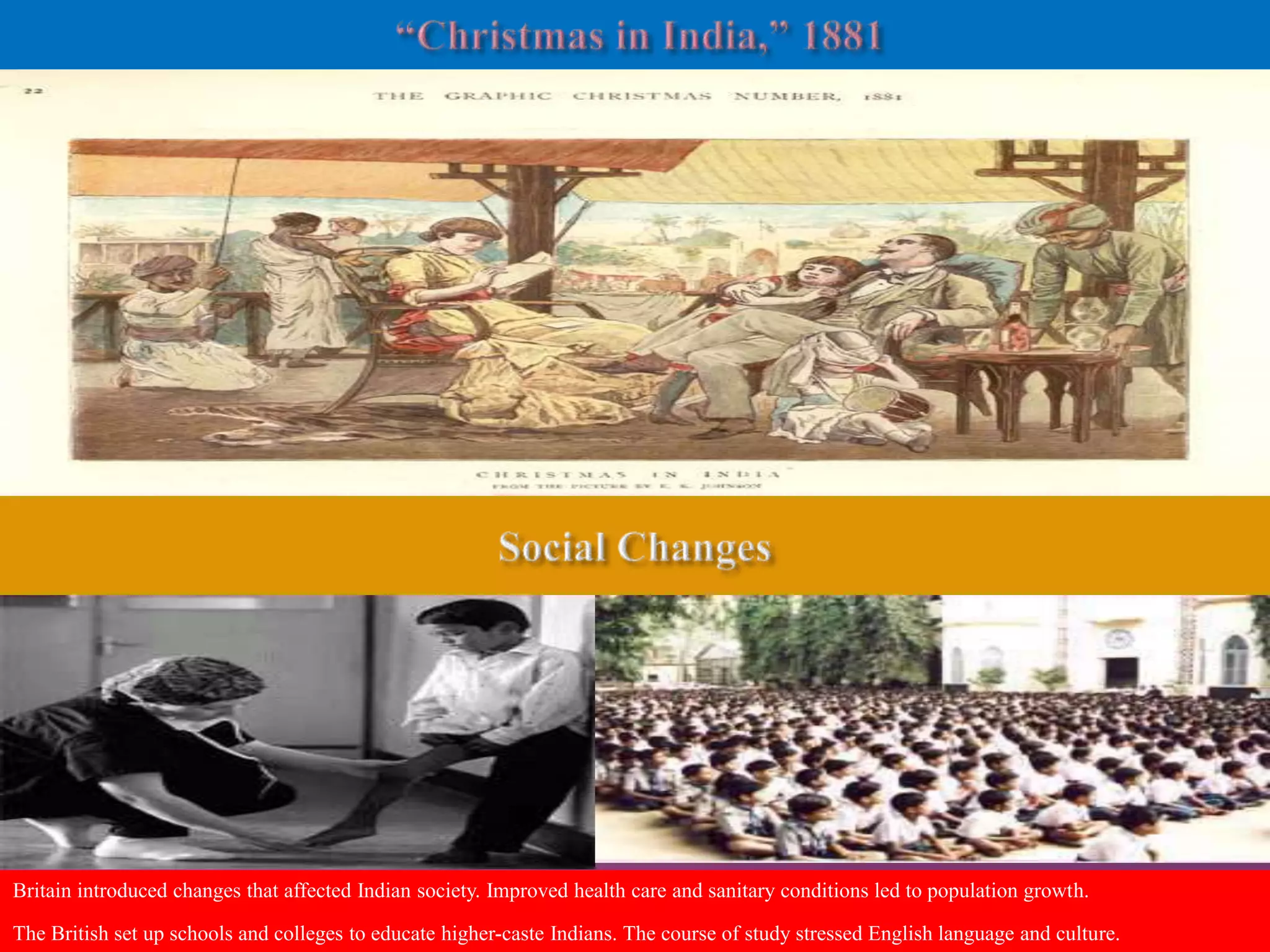 Britain introduced changes that affected Indian society. Improved health care and sanitary conditions led to population growth. 
The British set up schools and colleges to educate higher-caste Indians. The course of study stressed English language and culture. 
 