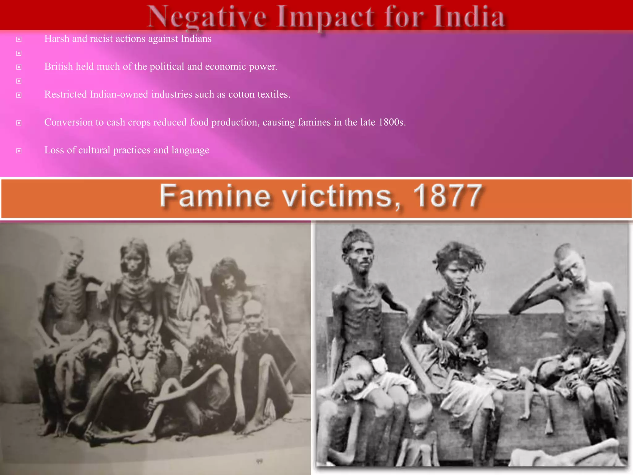  Harsh and racist actions against Indians 
 
 British held much of the political and economic power. 
 
 Restricted Indian-owned industries such as cotton textiles. 
 Conversion to cash crops reduced food production, causing famines in the late 1800s. 
 Loss of cultural practices and language 
 