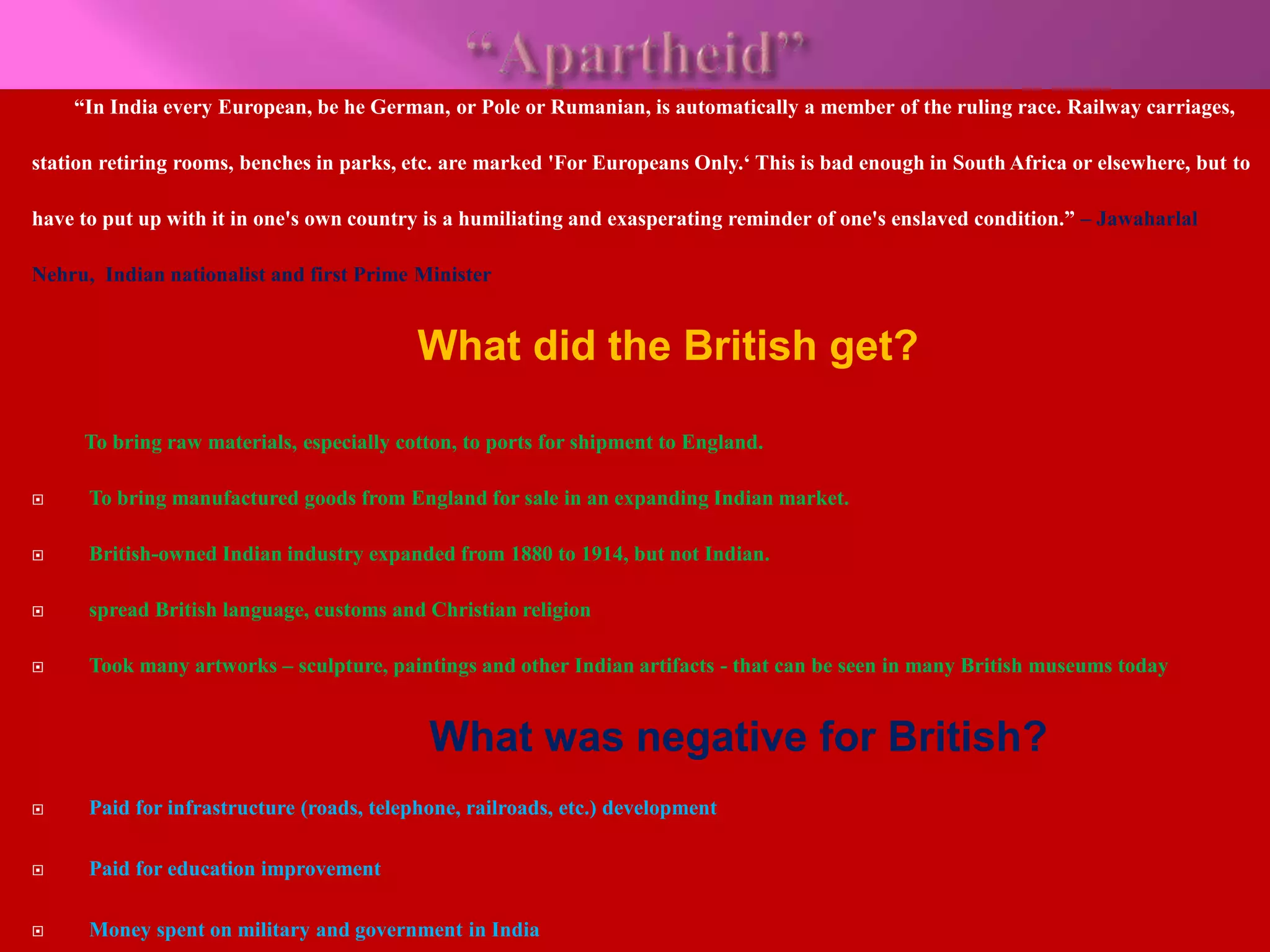 “In India every European, be he German, or Pole or Rumanian, is automatically a member of the ruling race. Railway carriages, 
station retiring rooms, benches in parks, etc. are marked 'For Europeans Only.‘ This is bad enough in South Africa or elsewhere, but to 
have to put up with it in one's own country is a humiliating and exasperating reminder of one's enslaved condition.” – Jawaharlal 
Nehru, Indian nationalist and first Prime Minister 
What did the British get? 
To bring raw materials, especially cotton, to ports for shipment to England. 
 To bring manufactured goods from England for sale in an expanding Indian market. 
 British-owned Indian industry expanded from 1880 to 1914, but not Indian. 
 spread British language, customs and Christian religion 
 Took many artworks – sculpture, paintings and other Indian artifacts - that can be seen in many British museums today 
What was negative for British? 
 Paid for infrastructure (roads, telephone, railroads, etc.) development 
 Paid for education improvement 
 Money spent on military and government in India 
 
