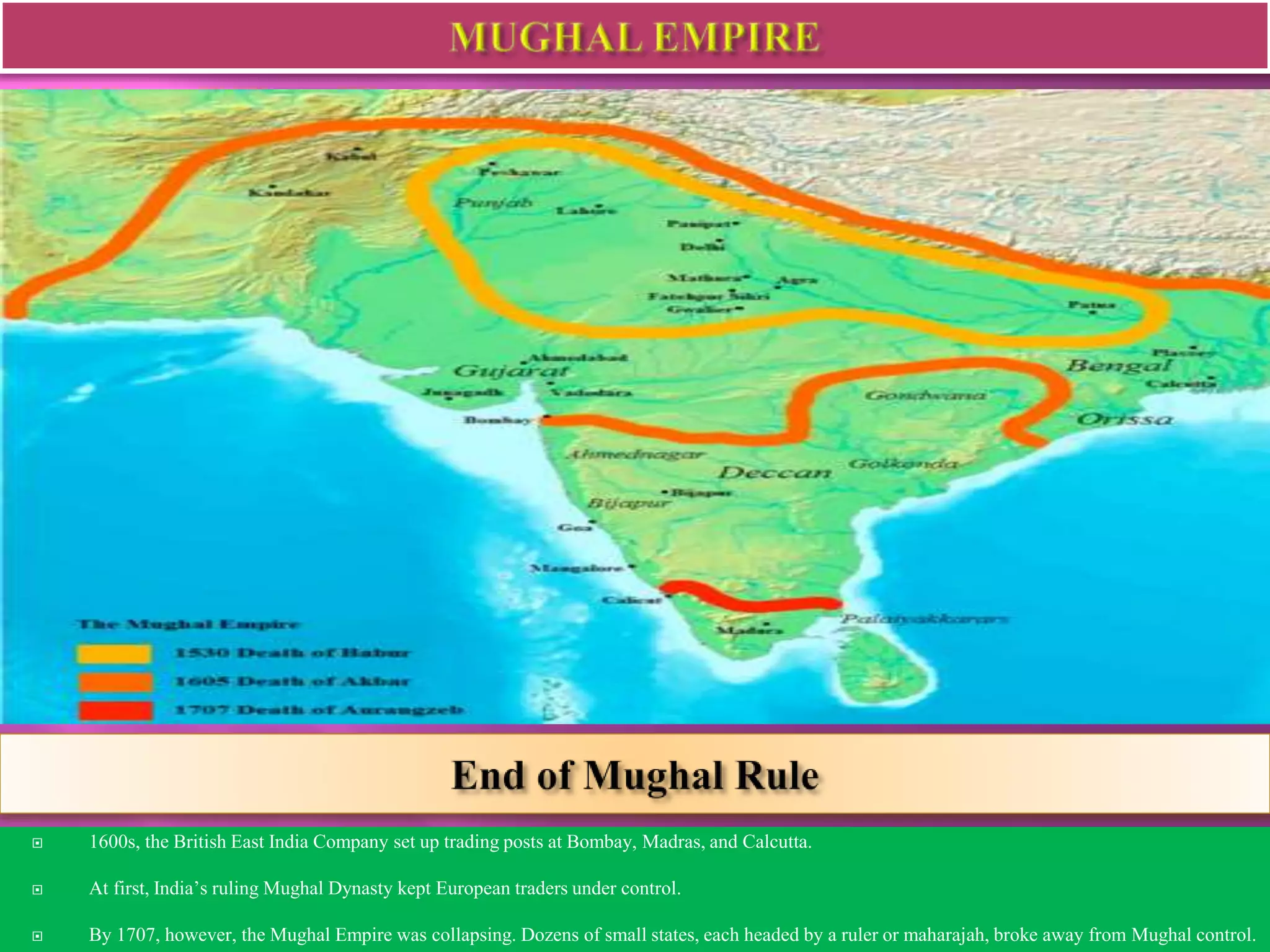  1600s, the British East India Company set up trading posts at Bombay, Madras, and Calcutta. 
 At first, India’s ruling Mughal Dynasty kept European traders under control. 
 By 1707, however, the Mughal Empire was collapsing. Dozens of small states, each headed by a ruler or maharajah, broke away from Mughal control. 
 