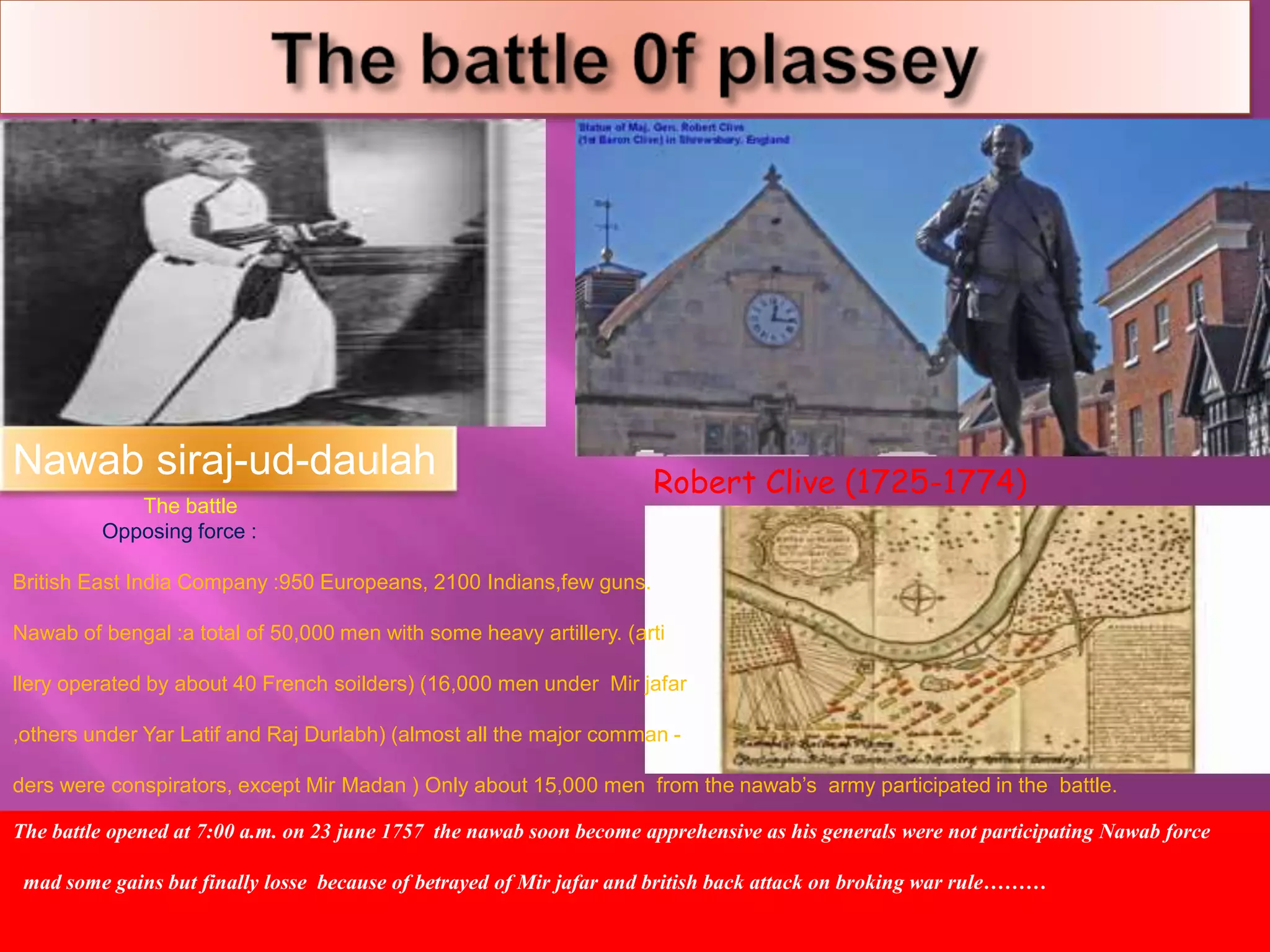 Nawab siraj-ud-daulah 
Robert Clive (1725-1774) 
The battle 
Opposing force : 
British East India Company :950 Europeans, 2100 Indians,few guns. 
Nawab of bengal :a total of 50,000 men with some heavy artillery. (arti 
llery operated by about 40 French soilders) (16,000 men under Mir jafar 
,others under Yar Latif and Raj Durlabh) (almost all the major comman - 
ders were conspirators, except Mir Madan ) Only about 15,000 men from the nawab’s army participated in the battle. 
The battle opened at 7:00 a.m. on 23 june 1757 the nawab soon become apprehensive as his generals were not participating Nawab force 
mad some gains but finally losse because of betrayed of Mir jafar and british back attack on broking war rule……… 
 