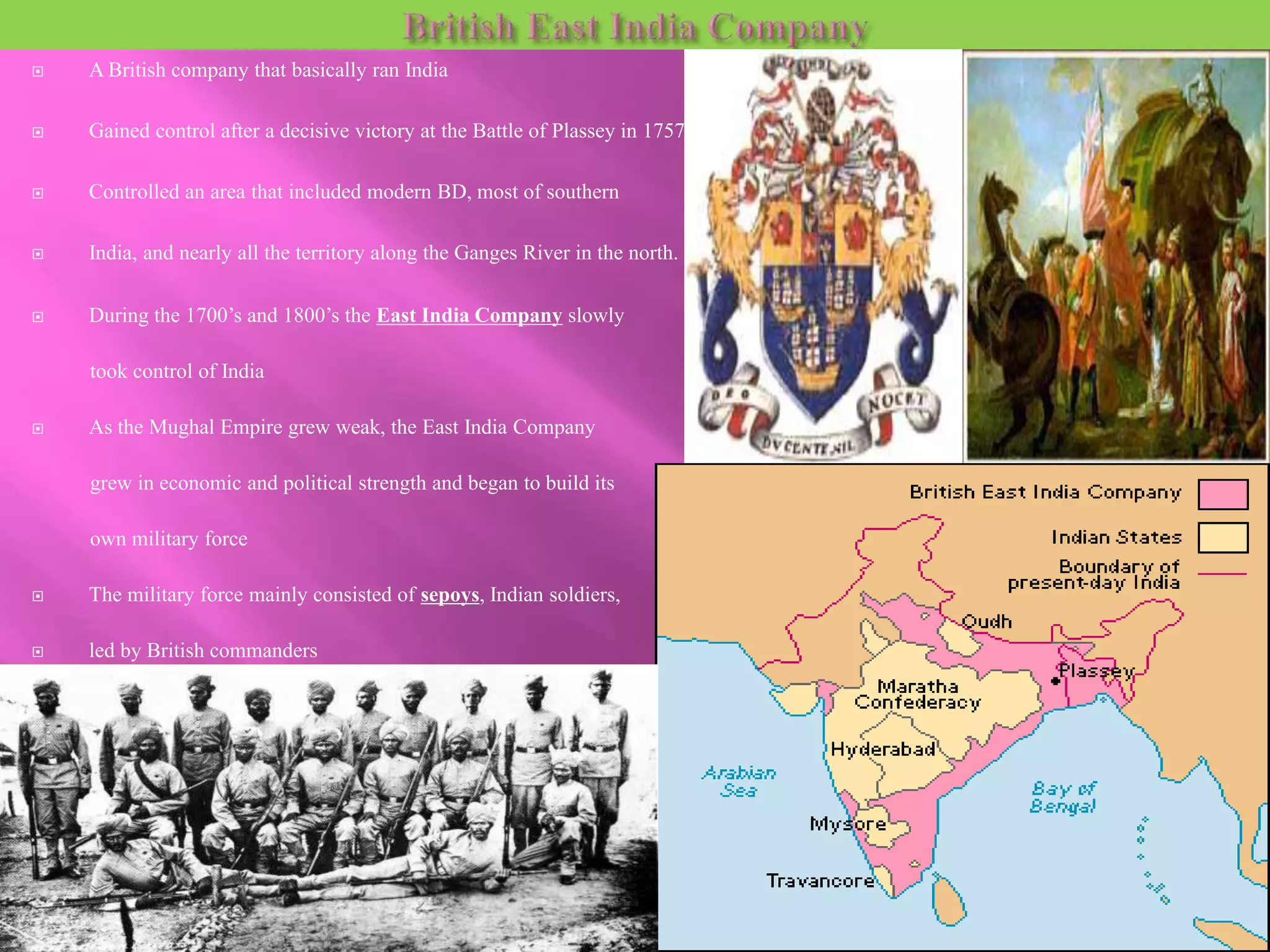  A British company that basically ran India 
 Gained control after a decisive victory at the Battle of Plassey in 1757 
 Controlled an area that included modern BD, most of southern 
 India, and nearly all the territory along the Ganges River in the north. 
 During the 1700’s and 1800’s the East India Company slowly 
took control of India 
 As the Mughal Empire grew weak, the East India Company 
grew in economic and political strength and began to build its 
own military force 
 The military force mainly consisted of sepoys, Indian soldiers, 
 led by British commanders 
 