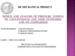 DESIGN AND ANALYSIS OF PRESSURE VESSELS
BY CONVENTIONAL AND ASME STANDARDS
AND ITS COMPARISON
TEAM MEMBERS : 1.KETAN SANGLE
2.AKSHAY CHINCHAMALATPURE
3.AKSHAY MANE.
GUIDE : PROF. D.N.JADHAV
MECHANICAL DEPARTMENT,
SARDAR PATEL COLLEGE OF ENGINEERING
BE MECHANICAL PROJECT
 