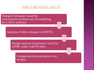 Design of pressure vessel by
conventional method and 3d modelling
by CATIA software.
Analysis of above design in ANSYS.
Design analysis of pressure vessel by
ASME codes with PV-elite.
Comparison between above two
designs.
 