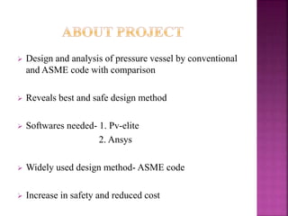  Design and analysis of pressure vessel by conventional
and ASME code with comparison
 Reveals best and safe design method
 Softwares needed- 1. Pv-elite
2. Ansys
 Widely used design method- ASME code
 Increase in safety and reduced cost
 