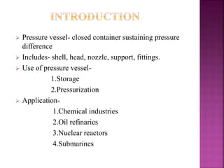  Pressure vessel- closed container sustaining pressure
difference
 Includes- shell, head, nozzle, support, fittings.
 Use of pressure vessel-
1.Storage
2.Pressurization
 Application-
1.Chemical industries
2.Oil refinaries
3.Nuclear reactors
4.Submarines
 