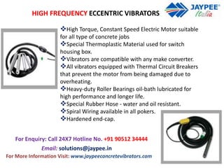 HIGH FREQUENCY ECCENTRIC VIBRATORS
High Torque, Constant Speed Electric Motor suitable
for all type of concrete jobs
Special Thermoplastic Material used for switch
housing box.
Vibrators are compatible with any make converter.
All vibrators equipped with Thermal Circuit Breakers
that prevent the motor from being damaged due to
overheating.
Heavy-duty Roller Bearings oil-bath lubricated for
high performance and longer life.
Special Rubber Hose - water and oil resistant.
Spiral Wiring available in all pokers.
Hardened end-cap.
For Enquiry: Call 24X7 Hotline No. +91 90512 34444
For More Information Visit: www.jaypeeconcretevibrators.com
Email: solutions@jaypee.in
 