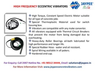 HIGH FREQUENCY ECCENTRIC VIBRATORS
 High Torque, Constant Speed Electric Motor suitable
for all type of concrete jobs
 Special Thermoplastic Material used for switch
housing box.
 Vibrators are compatible with any make converter.
 All vibrators equipped with Thermal Circuit Breakers
that prevent the motor from being damaged due to
overheating.
 Heavy-duty Roller Bearings oil-bath lubricated for
high performance and longer life.
 Special Rubber Hose - water and oil resistant.
 Spiral Wiring available in all pokers.
 Hardened end-cap.
For Enquiry: Call 24X7 Hotline No. +91 90512 34444, Email: solutions@jaypee.in
For More Information Visit: www.jaypeeconcretevibrators.com
 