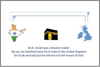M.A. Jinnah was a Muslim leader.
By sea, he travelled twice from India to the United Kingdom
for study and stay but he did not visit the House of God.
 