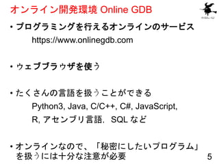 オンライン開発環境 Online GDB
• プログラミングを行えるオンラインのサービス
https://www.onlinegdb.com
• ウェブブラウザを使う
• たくさんの言語を扱うことができる
Python3, Java, C/C+...