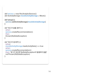14 
def service = new RecAnalyticService() 
def ActivityStorage mockActivityStorage = Mock() 
! 
def setup() { 
service.setActivityStorage(mockActivityStorage) 
} 
! 
def “로그가 없을 경우”() { 
when: 
service.createRecommendation() 
then: 
thrown(NoDataException) 
} 
! 
def “로그가 있다면”() { 
setup: 
mockActivityStorage.hasActivityData() >> true 
when: 
service.createRecomendation() 
then: “로그가 있으면 NoDataException이 발생하지 않음” 
notThrown(NoDataException) 
} 
 