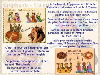 Actuellement, l’Épiphanie est fêtée le
dimanche situé entre le 2 et le 8 Janvier.
Selon les régions de France, la fameuse
galette des rois peut varier.
Dans le Nord elle se présente sous forme
de pâte feuilletée dorée au four fourrée
aux amandes ou au pralines.
Dans le Sud on la préfère briochée,
parsemée de sucre et remplie
de fruits confis !
Mais pour qu’elles soient toutes
authentiques, il faudra y cacher une fève
ou une petite figurine
C'est le jour de l'Épiphanie que
l'on fête les Tiphaine, Tifenn en
breton ou Tiffany en anglais.
Ce prénom correspond en effet
au mot Théophanie,
ou manifestation de Dieu,
autre nom de la fête.
 