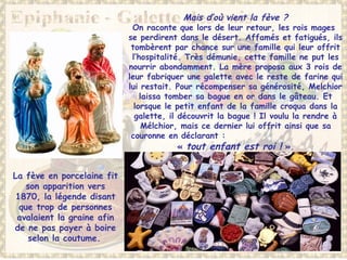 Mais d’où vient la fève ?
On raconte que lors de leur retour, les rois mages
se perdirent dans le désert. Affamés et fatigués, ils
tombèrent par chance sur une famille qui leur offrit
l’hospitalité. Très démunie, cette famille ne put les
nourrir abondamment. La mère proposa aux 3 rois de
leur fabriquer une galette avec le reste de farine qui
lui restait. Pour récompenser sa générosité, Melchior
laissa tomber sa bague en or dans le gâteau. Et
lorsque le petit enfant de la famille croqua dans la
galette, il découvrit la bague ! Il voulu la rendre à
Mélchior, mais ce dernier lui offrit ainsi que sa
couronne en déclarant :
« tout enfant est roi ! ».
La fève en porcelaine fit
son apparition vers
1870, la légende disant
que trop de personnes
avalaient la graine afin
de ne pas payer à boire
selon la coutume.
 