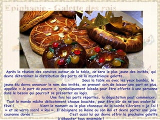 Après la réunion des convives autour de la table, ce sera le plus jeune des invités, qui
devra déterminer la distribution des parts de la mystérieuse galette.
Sous la table ou avec les yeux bandés, le
jeune élu devra annoncer le nom des invités, en prenant soin de laisser une part en plus,
appelée « la part du pauvre », symboliquement laissée pour être offerte à une personne
dans le besoin qui pourrait se présenter au logis.
Une fois les parts réparties, la dégustation peut commencer.
Tout le monde mâche délicatement chaque bouchée, pour être sûr de ne pas avaler la
fève ! Vient le moment ou le plus chanceux de la soirée s’écriera « je l’ai !
» et se verra sacré « Roi ». Il désignera sa Reine ou son Roi et devra porter une jolie
couronne dorée ! C’est aussi lui qui devra offrir la prochaine galette
à déguster tous ensemble !
 