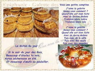 Voici une petite comptine  
J'aime la galette
Savez-vous comment ?
Quand elle est bien faite
Avec du beurre dedans
Tralalala lalala lalère
Tralalala lalala lala
 
J'aime la galette
Savez vous comment ?
Quand elle est bien faite
Avec du sucre dedans
Puis avec de la pâte
Puis avec des oeufs
Puis avec des amandes
Le dicton du jour :
Si le soir du jour des Rois,
Beaucoup d'étoiles tu vois,
Auras sécheresse en été,
Et beaucoup d’œufs au poulailler.
 