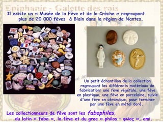 Il existe un « Musée de la Fève et de la Crèche » regroupant
plus de 20 000 fèves à Blain dans la région de Nantes.
Les collectionneurs de fève sont les fabophiles,
du latin « faba », la fève et du grec « philos – φιλος », ami.
Un petit échantillon de la collection
regroupant les différents matériaux de
fabrication: une fève végétale, une fève
en plastique, une fève en porcelaine, suivie
d'une fève en céramique, pour terminer
par une fève en métal doré.
 