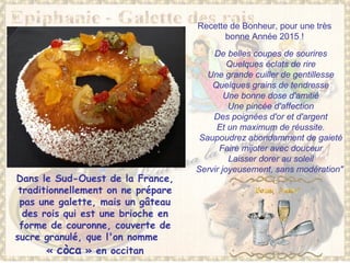 Dans le Sud-Ouest de la France,
traditionnellement on ne prépare
pas une galette, mais un gâteau
des rois qui est une brioche en
forme de couronne, couverte de
sucre granulé, que l'on nomme
« còca » en occitan
De belles coupes de sourires
Quelques éclats de rire
Une grande cuiller de gentillesse
Quelques grains de tendresse
Une bonne dose d'amitié
Une pincée d'affection
Des poignées d'or et d'argent
Et un maximum de réussite.
Saupoudrez abondamment de gaieté
Faire mijoter avec douceur
Laisser dorer au soleil
Servir joyeusement, sans modération"
Recette de Bonheur, pour une très
bonne Année 2015 !
 