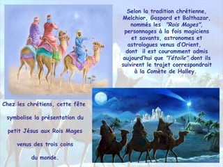 Selon la tradition chrétienne,
Melchior, Gaspard et Balthazar,
nommés les "Rois Mages",
personnages à la fois magiciens
et savants, astronomes et
astrologues venus d‘Orient,
dont il est couramment admis
aujourd’hui que "l’étoile" dont ils
suivirent le trajet correspondrait
à la Comète de Halley.
Chez les chrétiens, cette fête
symbolise la présentation du
petit Jésus aux Rois Mages
venus des trois coins
du monde.
 