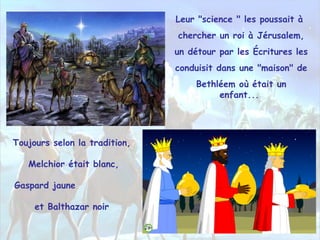 Toujours selon la tradition,
Melchior était blanc,
Gaspard jaune
et Balthazar noir
Leur "science " les poussait à
chercher un roi à Jérusalem,
un détour par les Écritures les
conduisit dans une "maison" de
Bethléem où était un
enfant...
 