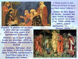 « Nous avons vu son
astre en Orient et nous
sommes venus l’adorer »
« Comme les Rois Mages,
de Galilée, suivaient des
yeux l’étoile du berger,
je te suivrai, où tu iras
j’irai, fidèle comme une
ombre, jusqu’à
destination… »
chantait SheilaGaspard, le premier roi qui avait
le teint clair des européens,
offrit une urne emplie d'or
représentant la Royauté.
Melchior, qui lui avait la peau
brunie des orientaux, offrit un
ciboire d'encens, représentant la
Divinité.
Le troisième, Balthazar, était
noir ébène, il offrit à l’enfant
Jésus la myrrhe représentant la
Souffrance signe de la
rédemption de l'homme.
 