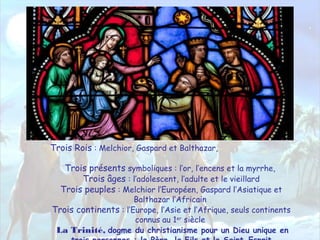 Trois Rois : Melchior, Gaspard et Balthazar,
Trois présents symboliques : l’or, l’encens et la myrrhe,
Trois âges : l’adolescent, l’adulte et le vieillard
Trois peuples : Melchior l’Européen, Gaspard l’Asiatique et
Balthazar l’Africain
Trois continents : l’Europe, l’Asie et l’Afrique, seuls continents
connus au 1er
siècle
La Trinité, dogme du christianisme pour un Dieu unique en
 