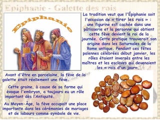 La tradition veut que l'Épiphanie soit
l'occasion de « tirer les rois » :
une figurine est cachée dans une
pâtisserie et la personne qui obtient
cette fève devient le roi de la
journée. Cette pratique trouverait son
origine dans les Saturnales de la
Rome antique. Pendant ces fêtes
païennes célébrées début janvier, les
rôles étaient inversés entre les
maîtres et les esclaves qui devenaient
les « rois d'un jour».
Avant d'être en porcelaine, la fève de la
galette était réellement une fève.
Cette graine, à cause de sa forme qui
évoque l'embryon, a toujours eu un rôle
important dès l’Antiquité.
Au Moyen-Âge, la fève occupait une place
importante dans les cérémonies de mariages
et de labours comme symbole de vie.
 