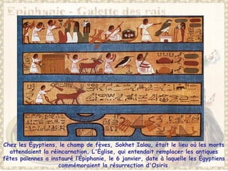 Chez les Égyptiens, le champ de fèves, Sokhet Ialou, était le lieu où les morts
attendaient la réincarnation. L'Église, qui entendait remplacer les antiques
fêtes païennes a instauré l’Épiphanie, le 6 janvier, date à laquelle les Égyptiens
commémoraient la résurrection d'Osiris
 