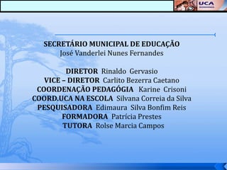 SECRETÁRIO MUNICIPAL DE EDUCAÇÃO
       José Vanderlei Nunes Fernandes

         DIRETOR Rinaldo Gervasio
   VICE – DIRETOR Carlito Bezerra Caetano
 COORDENAÇÃO PEDAGÓGIA Karine Crisoni
COORD.UCA NA ESCOLA Silvana Correia da Silva
 PESQUISADORA Edimaura Silva Bonfim Reis
        FORMADORA Patrícia Prestes
        TUTORA Rolse Marcia Campos
 