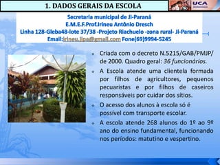 1. DADOS GERAIS DA ESCOLA




               Criada com o decreto N.5215/GAB/PMJP/
                de 2000. Quadro geral: 36 funcionários.
               A Escola atende uma clientela formada
                por filhos de agricultores, pequenos
                pecuaristas e por filhos de caseiros
                responsáveis por cuidar dos sítios.
               O acesso dos alunos à escola só é
                possível com transporte escolar.
               A escola atende 268 alunos do 1º ao 9º
                ano do ensino fundamental, funcionando
                nos períodos: matutino e vespertino.
 