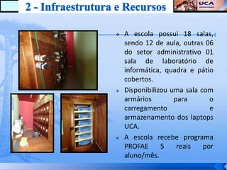    A escola possui 18 salas,
    sendo 12 de aula, outras 06
    do setor administrativo 01
    sala de laboratório de
    informática, quadra e pátio
    cobertos.
   Disponibilizou uma sala com
    armários        para       o
    carregamento               e
    armazenamento dos laptops
    UCA.
   A escola recebe programa
    PROFAE      5    reais   por
    aluno/mês.
 