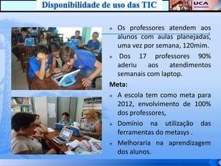  Os professores atendem aos
  alunos com aulas planejadas,
  uma vez por semana, 120mim.
  Dos 17 professores 90%
  aderiu    aos    atendimentos
  semanais com laptop.
Meta:
 A escola tem como meta para

  2012, envolvimento de 100%
  dos professores,
 Domínio    na utilização das
  ferramentas do metasys .
 Melhoraria na aprendizagem

  dos alunos.
 