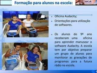    Oficina Audacity;
   Orientações para utilização
    de softwares.

   Os alunos do 9º ano
    receberam uma        oficina
    para aprender manusear o
    software Audacity. A escola
    tem por objetivo preparar
    um grupo de alunos para
    monitorar as gravações de
    programas para a futura
    rádio na escola.
 