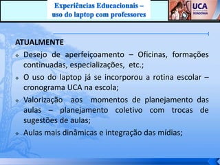 ATUALMENTE
 Desejo de aperfeiçoamento – Oficinas, formações

  continuadas, especializações, etc.;
 O uso do laptop já se incorporou a rotina escolar –

  cronograma UCA na escola;
 Valorização  aos momentos de planejamento das
  aulas – planejamento coletivo com trocas de
  sugestões de aulas;
 Aulas mais dinâmicas e integração das mídias;
 