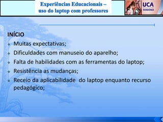 INÍCIO
 Muitas expectativas;

 Dificuldades com manuseio do aparelho;

 Falta de habilidades com as ferramentas do laptop;

 Resistência as mudanças;

 Receio da aplicabilidade do laptop enquanto recurso

  pedagógico;
 