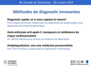 8e Journée de l’Innovation - 30 octobre 2014 
Méthodes de diagnostic innovantes 
Diagnostic rapide: et si nous copions la nature? 
Prof. Jacques Schrenzel, responsable du laboratoire de bactériologie et du 
laboratoire de recherche génomique 
Auto-anticorps anti-apoA-1: marqueurs et médiateurs du 
risque cardiovasculaire 
Dr. Fabrizio Montecucco, service de médecine de laboratoire 
Antiplaquettaires: vers une médecine personnalisée 
Prof. Pierre Fontana, responsable du laboratoire d’hémostase 
 