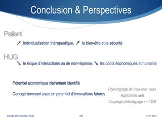 Conclusion & Perspectives 
Individualisation thérapeutique, le bien-être et la sécurité 
le risque d’interactions ou de non-réponse, les coûts économiques et humains 
Patient 
HUG 
Potentiel économique clairement identifié 
Concept innovant avec un potentiel d’innovations futures 
Phénotypage de nouvelles voies 
Application web 
Couplage phénotypage ↔ TDM 
Journée de l’innovation - HUG 109 21.11.2014 
 