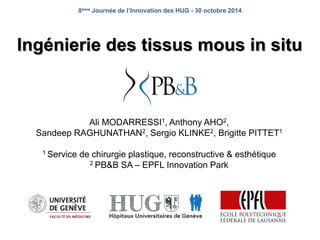 8ème Journée de l’Innovation des HUG - 30 octobre 2014 
Ingénierie des tissus mous in situ 
Ali MODARRESSI1, Anthony AHO2, 
Sandeep RAGHUNATHAN2, Sergio KLINKE2, Brigitte PITTET1 
1 Service de chirurgie plastique, reconstructive & esthétique 
2 PB&B SA – EPFL Innovation Park 
 