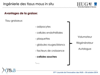 Ingénierie des tissus mous in situ 
Tissu graisseux: 
- adipocytes 
- cellules endothéliales 
- plaquettes 
- globules rouges/blancs 
- facteurs de croissance 
- cellules souches 
-…. 
Volumateur 
Régénérateur 
Autologue 
Avantages de la graisse: 
University Hospitals of Geneva 
8ème Journée de l’Innovation des HUG – 30 octobre 2014 
 