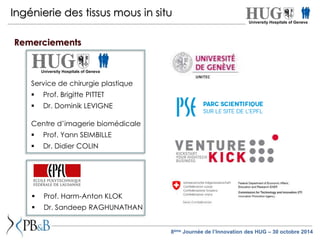 Ingénierie des tissus mous in situ 
University Hospitals of Geneva 
Service de chirurgie plastique 
 Prof. Brigitte PITTET 
 Dr. Dominik LEVIGNE 
Centre d’imagerie biomédicale 
 Prof. Yann SEIMBILLE 
 Dr. Didier COLIN 
 Prof. Harm-Anton KLOK 
 Dr. Sandeep RAGHUNATHAN 
University Hospitals of Geneva 
8ème Journée de l’Innovation des HUG – 30 octobre 2014 
Remerciements 
 