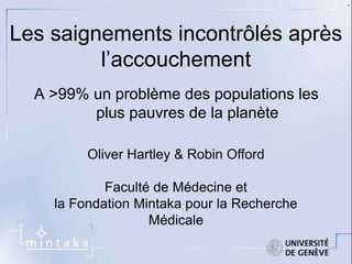 Les saignements incontrôlés après 
l’accouchement 
A >99% un problème des populations les 
plus pauvres de la planète 
Oliver Hartley & Robin Offord 
Faculté de Médecine et 
la Fondation Mintaka pour la Recherche 
Médicale 
. 
 